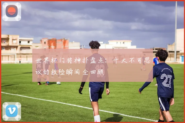 世界杯门将神扑盘点：十大不可思议的救险瞬间全回顾