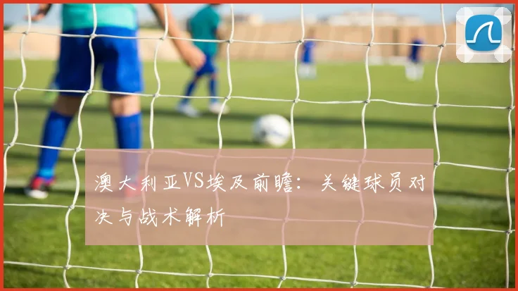 澳大利亚VS埃及前瞻：关键球员对决与战术解析