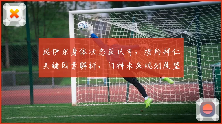 诺伊尔身体状态获认可,续约拜仁关键因素解析,门神未来规划展望